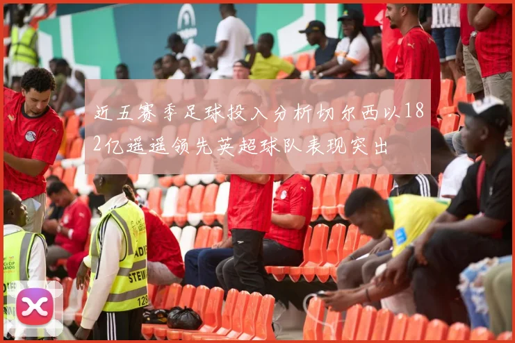 近五赛季足球投入分析切尔西以182亿遥遥领先英超球队表现突出