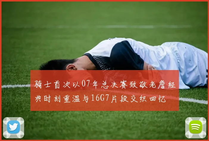 骑士首次以07年总决赛致敬老詹经典时刻重温与16G7片段交织回忆
