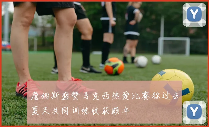詹姆斯盛赞马克西热爱比赛称过去夏天共同训练收获颇丰