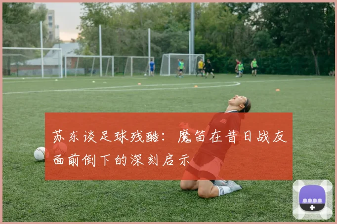 苏东谈足球残酷：魔笛在昔日战友面前倒下的深刻启示