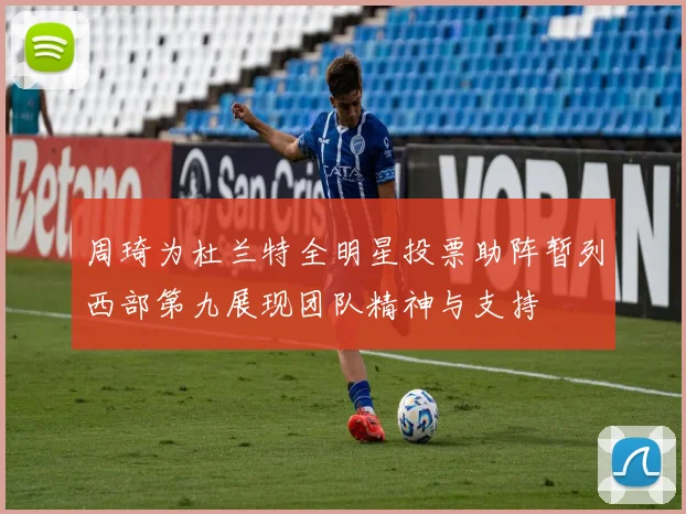 周琦为杜兰特全明星投票助阵暂列西部第九展现团队精神与支持
