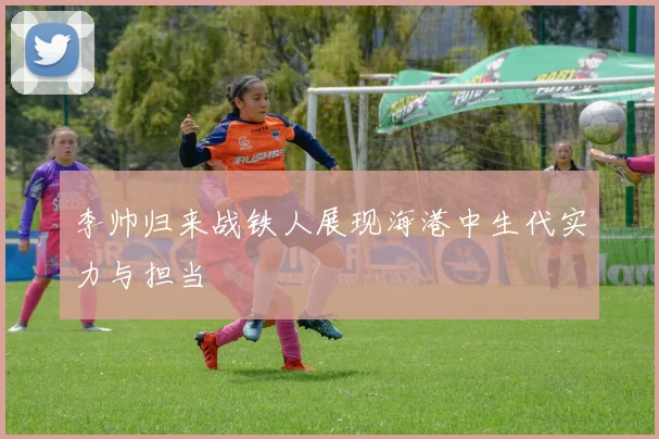 李帅归来战铁人展现海港中生代实力与担当