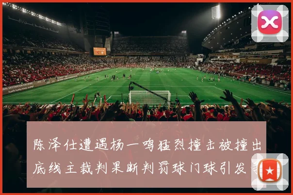 陈泽仕遭遇杨一鸣猛烈撞击被撞出底线主裁判果断判罚球门球引发争议