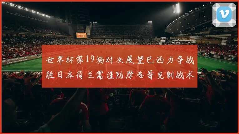 世界杯第19场对决展望巴西力争战胜日本荷兰需谨防摩洛哥克制战术