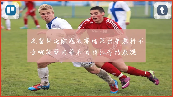 皮雷评论欧冠决赛结果出乎意料不会嘲笑萨内蒂和马特拉齐的表现