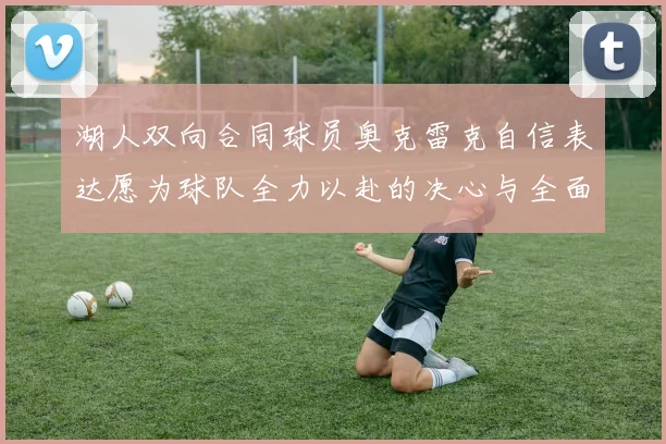 湖人双向合同球员奥克雷克自信表达愿为球队全力以赴的决心与全面能力
