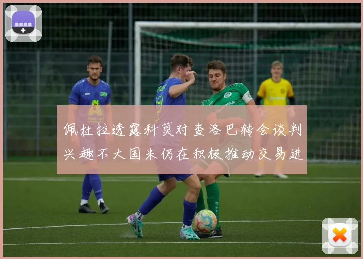 佩杜拉透露科莫对查洛巴转会谈判兴趣不大国米仍在积极推动交易进程