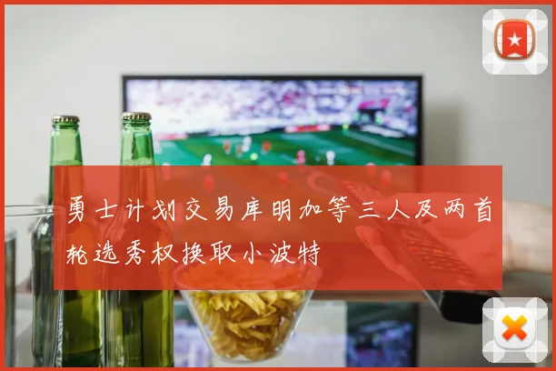 勇士计划交易库明加等三人及两首轮选秀权换取小波特