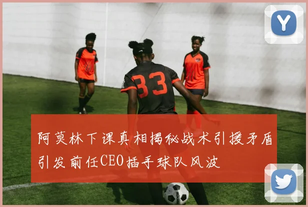 阿莫林下课真相揭秘战术引援矛盾引发前任CEO插手球队风波