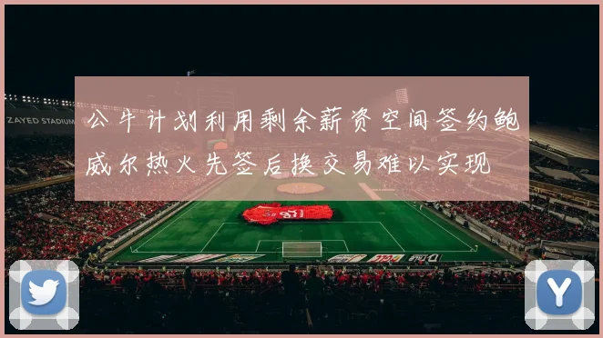 公牛计划利用剩余薪资空间签约鲍威尔热火先签后换交易难以实现