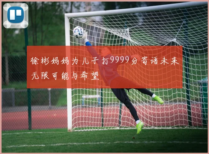 徐彬妈妈为儿子打9999分寄语未来无限可能与希望