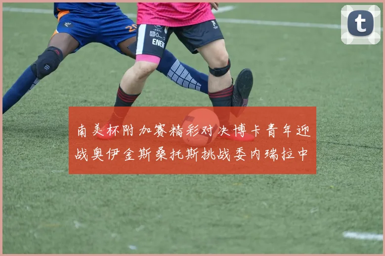 南美杯附加赛精彩对决博卡青年迎战奥伊金斯桑托斯挑战委内瑞拉中央大学