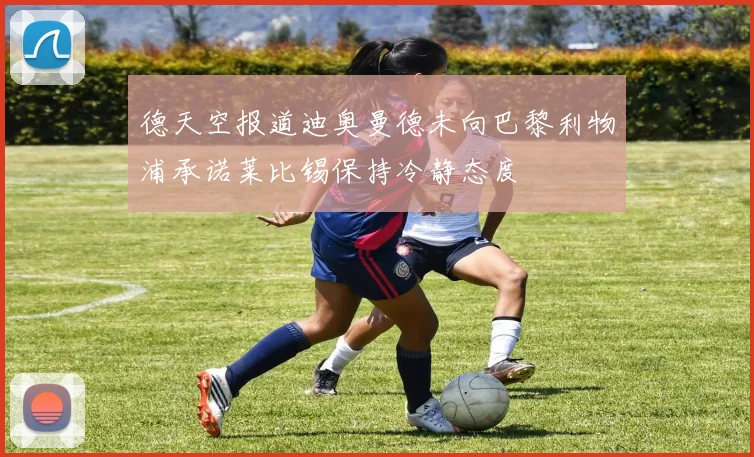 德天空报道迪奥曼德未向巴黎利物浦承诺莱比锡保持冷静态度