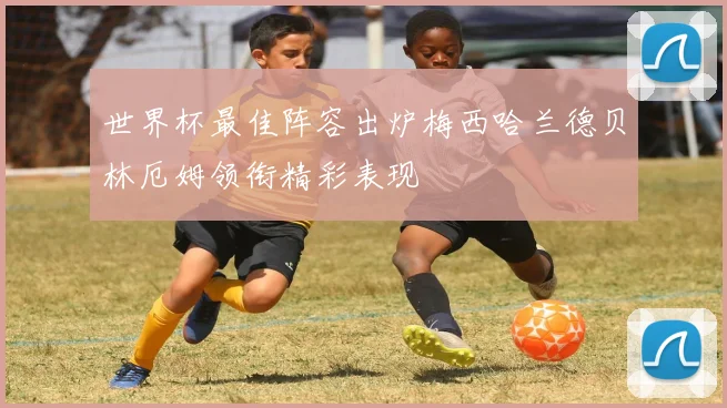 世界杯最佳阵容出炉梅西哈兰德贝林厄姆领衔精彩表现