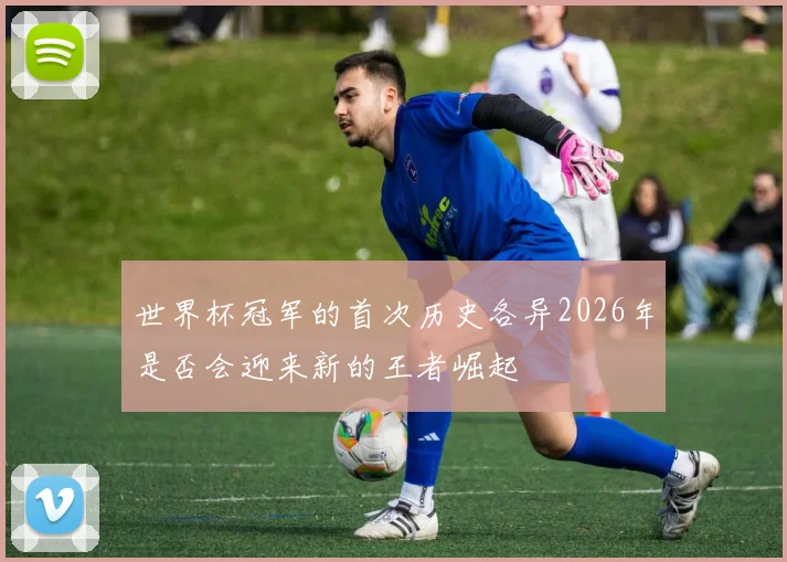 世界杯冠军的首次历史各异2026年是否会迎来新的王者崛起