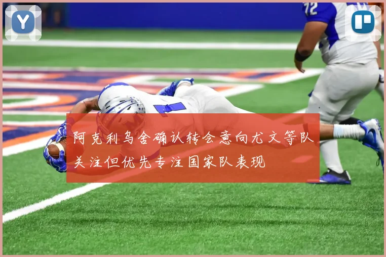 阿克利乌舍确认转会意向尤文等队关注但优先专注国家队表现