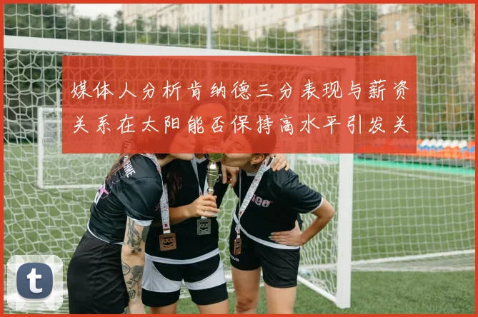 媒体人分析肯纳德三分表现与薪资关系在太阳能否保持高水平引发关注