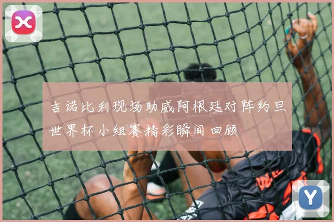 吉诺比利现场助威阿根廷对阵约旦世界杯小组赛精彩瞬间回顾