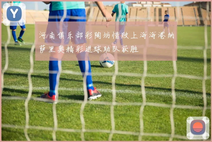 河南俱乐部彩陶坊惜败上海海港纳萨里奥精彩进球助队获胜
