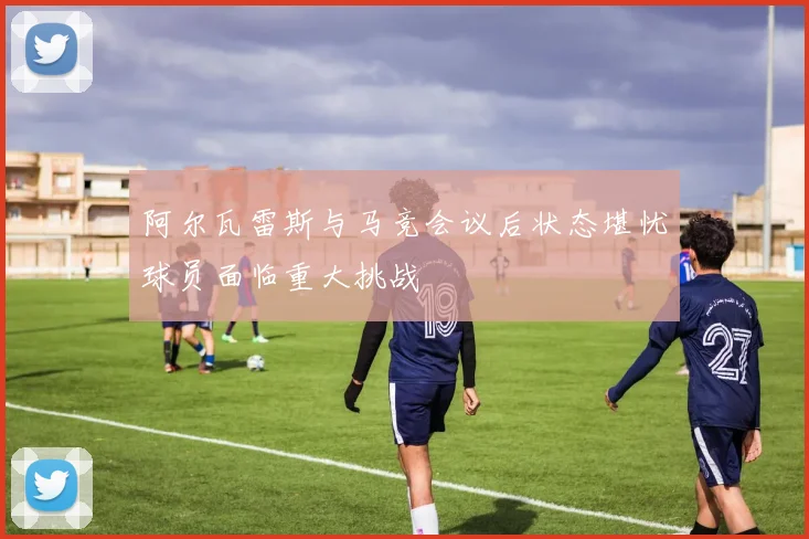 阿尔瓦雷斯与马竞会议后状态堪忧球员面临重大挑战