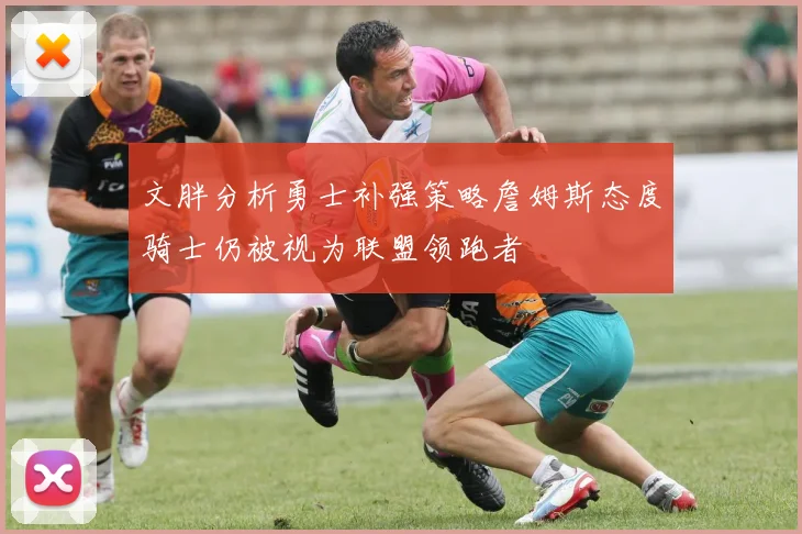 文胖分析勇士补强策略詹姆斯态度骑士仍被视为联盟领跑者