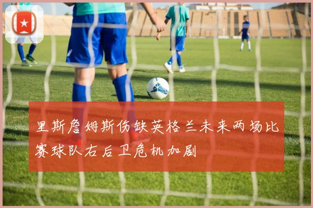 里斯詹姆斯伤缺英格兰未来两场比赛球队右后卫危机加剧