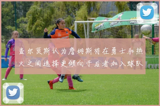 查尔莫斯认为詹姆斯将在勇士和热火之间选择更倾向于后者加入球队