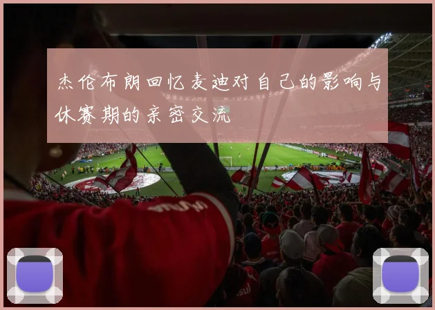 杰伦布朗回忆麦迪对自己的影响与休赛期的亲密交流